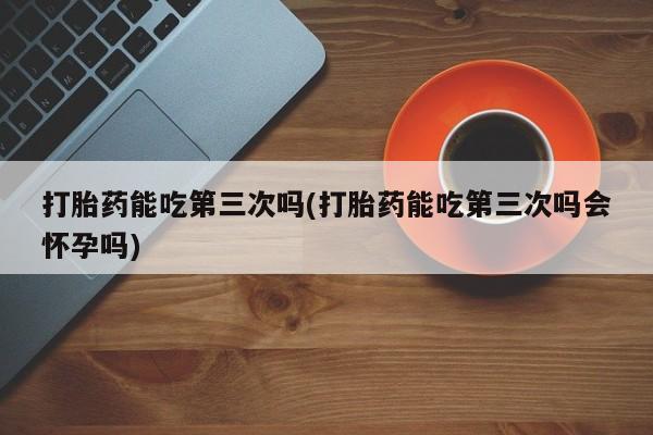 打胎药专卖微信方式打胎药能吃第三次吗(打胎药能吃第三次吗会怀孕吗)
