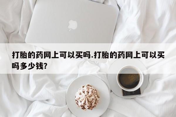 打胎药专卖微信方式打胎的药网上可以买吗.打胎的药网上可以买吗多少钱？