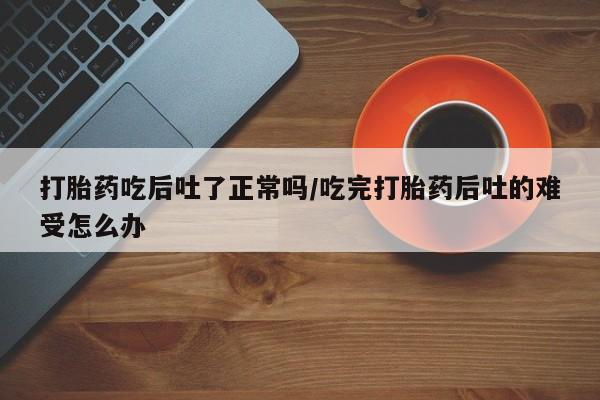 打胎药专卖微信方式打胎药吃后吐了正常吗/吃完打胎药后吐的难受怎么办