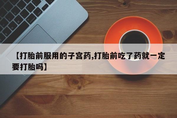 打胎药专卖微信方式【打胎前服用的子宫药,打胎前吃了药就一定要打胎吗】