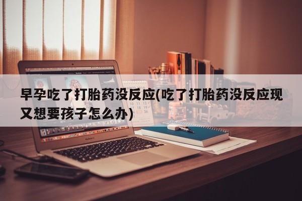 打胎药专卖微信方式早孕吃了打胎药没反应(吃了打胎药没反应现又想要孩子怎么办)