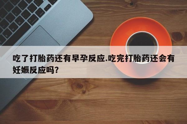 打胎药专卖微信方式吃了打胎药还有早孕反应.吃完打胎药还会有妊娠反应吗？