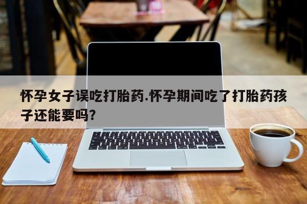 打胎药专卖微信方式怀孕女子误吃打胎药.怀孕期间吃了打胎药孩子还能要吗？