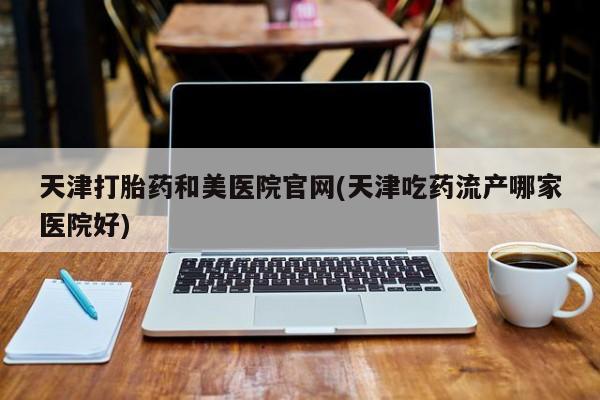 打胎药专卖微信方式天津打胎药和美医院官网(天津吃药流产哪家医院好)