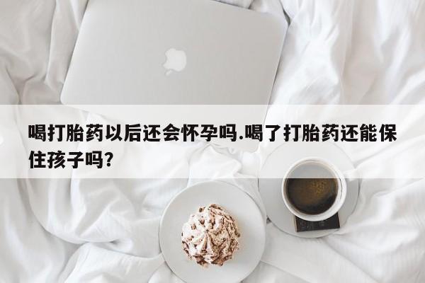 打胎药专卖微信方式喝打胎药以后还会怀孕吗.喝了打胎药还能保住孩子吗？