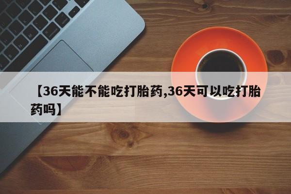 打胎药专卖微信方式【36天能不能吃打胎药,36天可以吃打胎药吗】