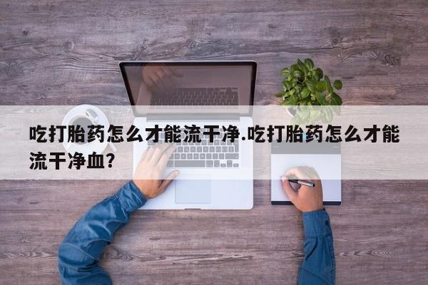 打胎药专卖微信方式吃打胎药怎么才能流干净.吃打胎药怎么才能流干净血？