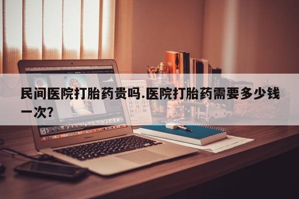 打胎药专卖微信方式民间医院打胎药贵吗.医院打胎药需要多少钱一次？