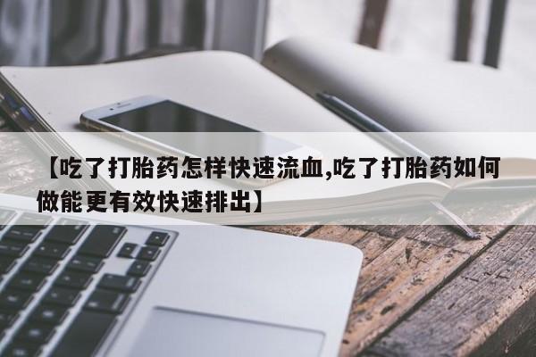 打胎药专卖微信方式【吃了打胎药怎样快速流血,吃了打胎药如何做能更有效快速排出】