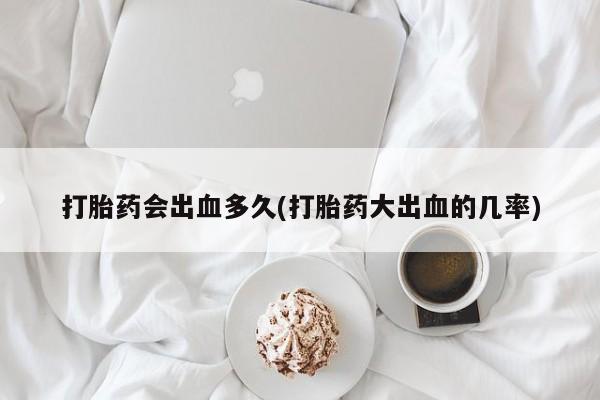打胎药专卖微信方式打胎药会出血多久(打胎药大出血的几率)
