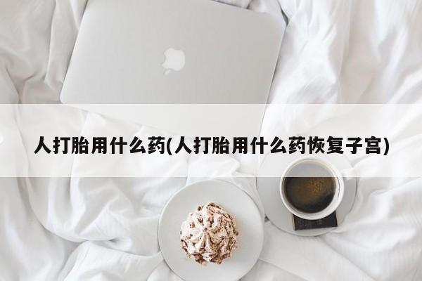 打胎药专卖微信方式人打胎用什么药(人打胎用什么药恢复子宫)