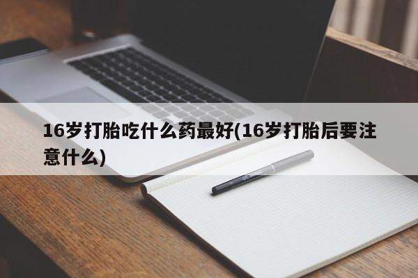 打胎药专卖微信方式16岁打胎吃什么药最好(16岁打胎后要注意什么)