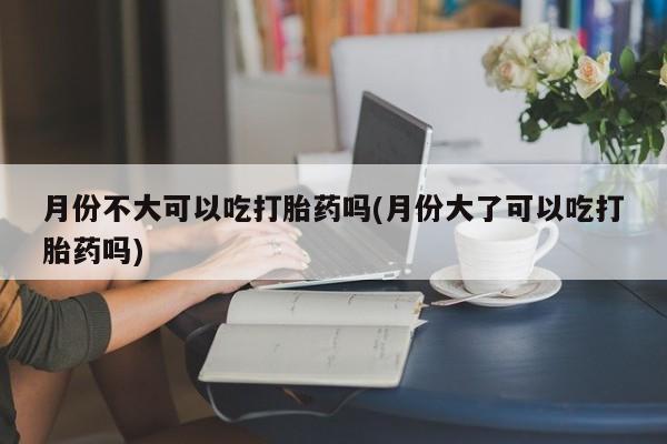 打胎药专卖微信方式月份不大可以吃打胎药吗(月份大了可以吃打胎药吗)