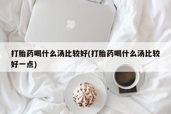 打胎药专卖微信方式打胎药喝什么汤比较好(打胎药喝什么汤比较好一点)